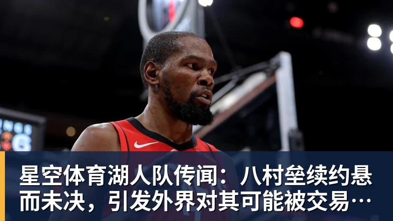 星空体育湖人队传闻：八村垒续约悬而未决，引发外界对其可能被交易的猜测
