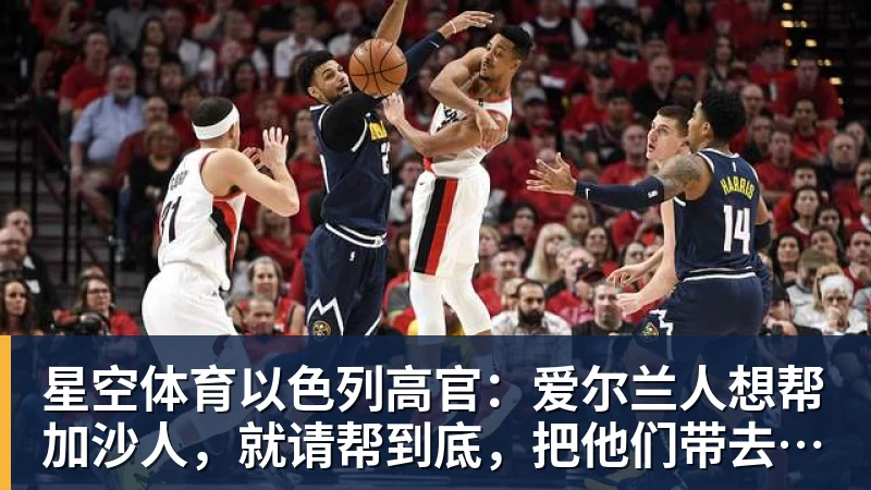 星空体育以色列高官:爱尔兰人想帮加沙人,就请帮到底,把他们带去爱尔兰;迁走加沙人是“花小钱省大钱”;面对“倒卖巴勒斯坦人”提问发出怪笑
