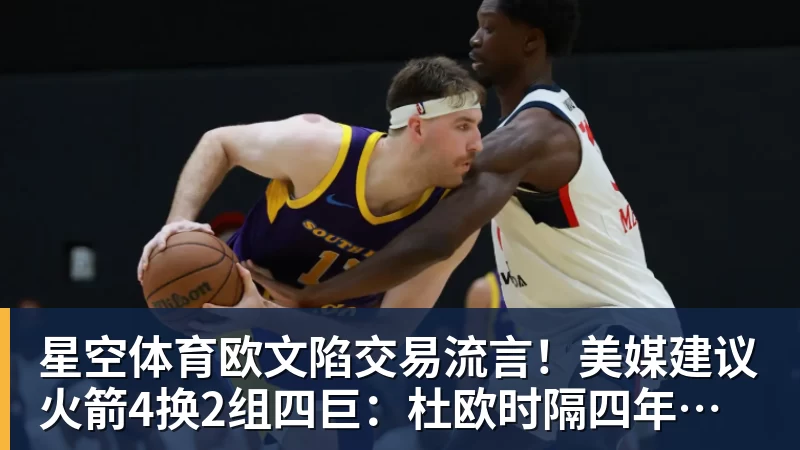 星空体育欧文陷交易流言!美媒建议火箭4换2组四巨:杜欧时隔四年再聚首冲冠